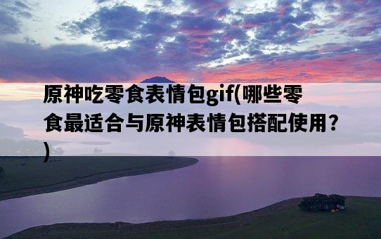 原神吃零食表情包gif，哪些零食最適合與原神表情包搭配使用？-圖1