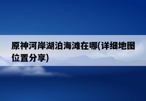 原神河岸湖泊海灘在哪，詳細地圖位置分享-圖1