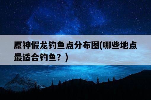 原神假龍釣魚點分布圖，哪些地點最適合釣魚？-圖1
