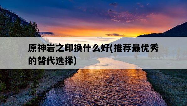原神巖之印換什么好，推薦最優秀的替代選擇-圖1