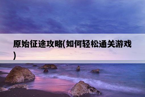 原始征途攻略，如何輕松通關游戲-圖1
