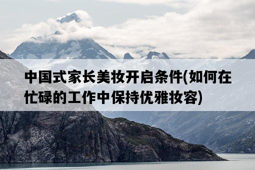 中國式家長美妝開啟條件，如何在忙碌的工作中保持優雅妝容-圖1