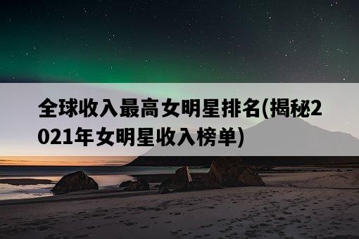 全球收入最高女明星排名，揭秘2021年女明星收入榜單-圖1