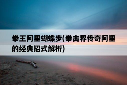 拳王阿里蝴蝶步，拳擊界傳奇阿里的經典招式解析-圖1