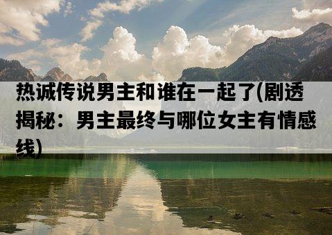 熱誠傳說男主和誰在一起了，劇透揭秘：男主最終與哪位女主有情感線-圖1