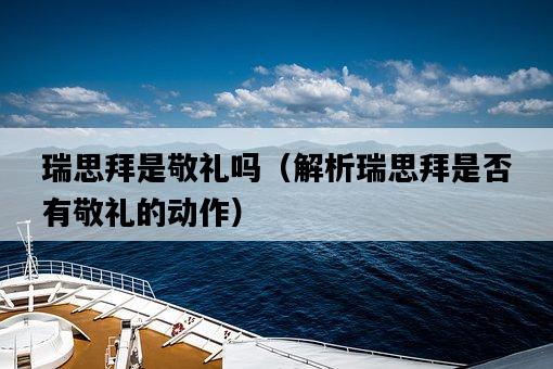 瑞思拜是敬禮嗎（解析瑞思拜是否有敬禮的動作）-圖1