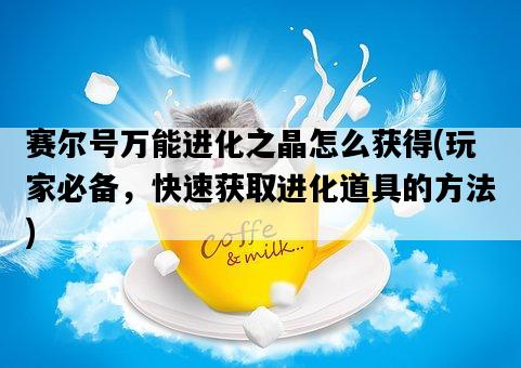 賽爾號萬能進化之晶怎么獲得，玩家必備，快速獲取進化道具的方法-圖1