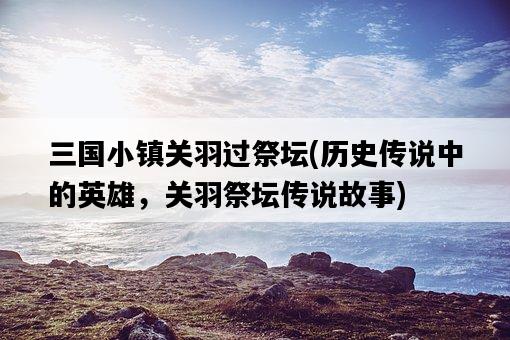 三國小鎮關羽過祭壇，歷史傳說中的英雄，關羽祭壇傳說故事-圖1