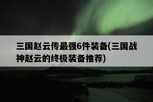 三國趙云傳最強6件裝備，三國戰神趙云的終極裝備推薦-圖1