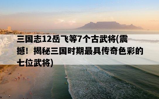 三國志12岳飛等7個古武將，震撼！揭秘三國時期最具傳奇色彩的七位武將-圖1