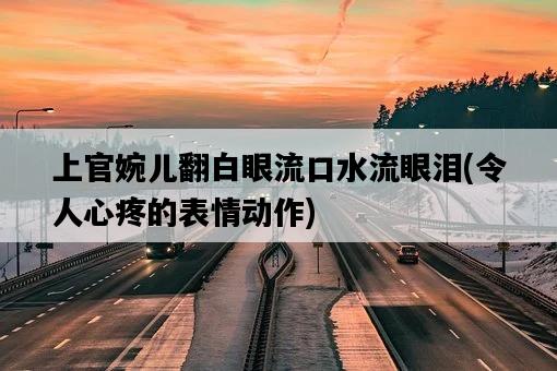 上官婉兒翻白眼流口水流眼淚，令人心疼的表情動作-圖1