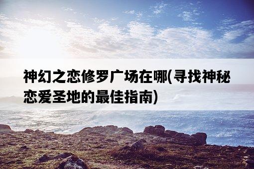 神幻之戀修羅廣場在哪，尋找神秘戀愛圣地的最佳指南-圖1
