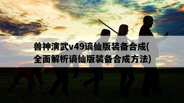獸神演武v49謫仙版裝備合成，全面解析謫仙版裝備合成方法-圖1