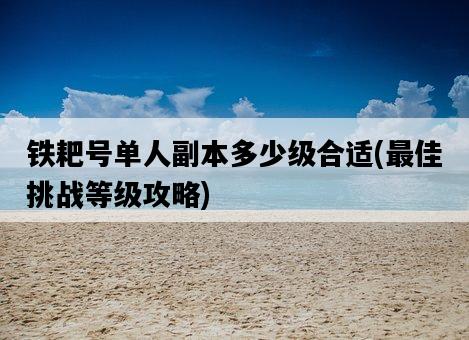 鐵耙號單人副本多少級合適，最佳挑戰等級攻略-圖1