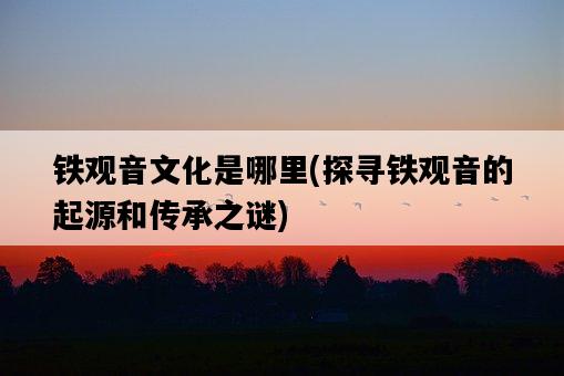 鐵觀音文化是哪里，探尋鐵觀音的起源和傳承之謎-圖1