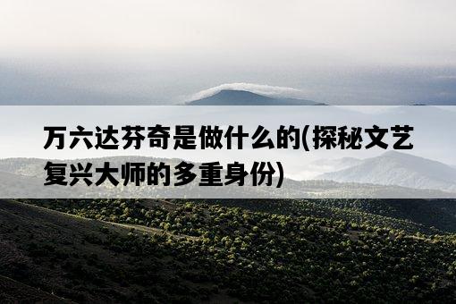 萬六達芬奇是做什么的，探秘文藝復興大師的多重身份-圖1