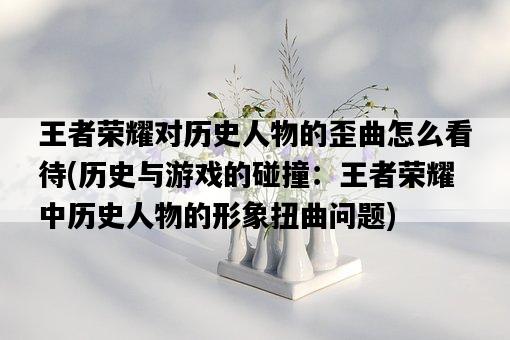 王者榮耀對歷史人物的歪曲怎么看待，歷史與游戲的碰撞：王者榮耀中歷史人物的形象扭曲問題-圖1