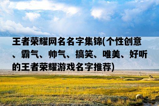 王者榮耀網名名字集錦，個性創意、霸氣、帥氣、搞笑、唯美、好聽的王者榮耀游戲名字推薦-圖1