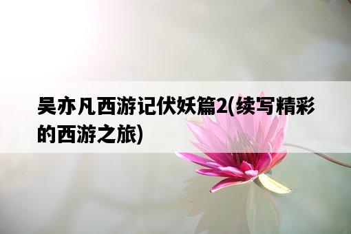 吳亦凡西游記伏妖篇2，續寫精彩的西游之旅-圖1