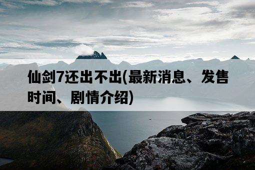 仙劍7還出不出，最新消息、發售時間、劇情介紹-圖1