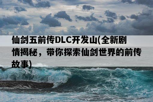 仙劍五前傳DLC開發山，全新劇情揭秘，帶你探索仙劍世界的前傳故事-圖1