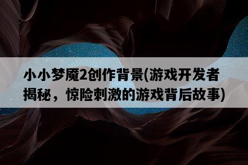 小小夢魘2創作背景，游戲開發者揭秘，驚險刺激的游戲背后故事-圖1