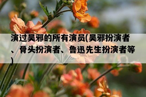 演過吳邪的所有演員，吳邪扮演者、骨頭扮演者、魯迅先生扮演者等-圖1