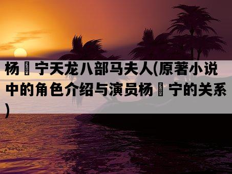 楊祐寧天龍八部馬夫人，原著小說中的角色介紹與演員楊祐寧的關系-圖1