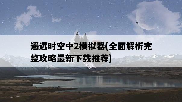遙遠時空中2模擬器，全面解析完整攻略最新下載推薦-圖1