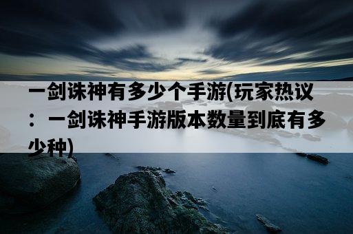 一劍誅神有多少個手游，玩家熱議：一劍誅神手游版本數量到底有多少種-圖1